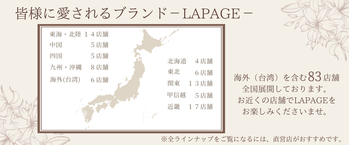 全国皆様に愛されるブランドLAPAGE海外(台湾)に8店舗、日本全国に83店舗の取扱いがあります。お近くの店舗で、LAPAGEをお楽しみくださいませ。